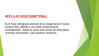 REFLUJO VESICOURETERAL:
Es el flujo retrógrado anormal de la vejiga hacia el tracto
urinario alto, debido a una unión ureterovesical
incompetente, siendo la causa más común de infecciones
urinarias recurrentes y que produce cicatrices
 