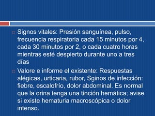  Signos vitales: Presión sanguínea, pulso,
frecuencia respiratoria cada 15 minutos por 4,
cada 30 minutos por 2, o cada cuatro horas
mientras esté despierto durante uno a tres
días
 Valore e informe el existente: Respuestas
alégicas, urticaria, rubor, Sginos de infección:
fiebre, escalofrío, dolor abdominal. Es normal
que la orina tenga una tinción hemática; avise
si existe hematuria macroscópica o dolor
intenso.
 