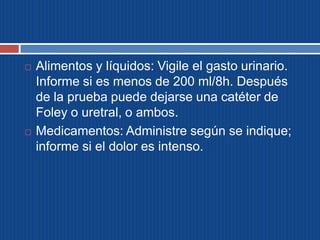  Alimentos y líquidos: Vigile el gasto urinario.
Informe si es menos de 200 ml/8h. Después
de la prueba puede dejarse una catéter de
Foley o uretral, o ambos.
 Medicamentos: Administre según se indique;
informe si el dolor es intenso.
 