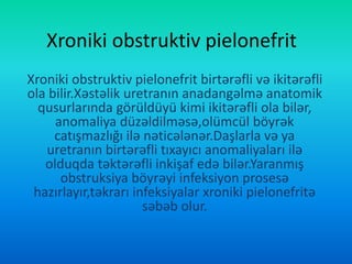 Xroniki obstruktiv pielonefrit
Xroniki obstruktiv pielonefrit birtərəfli və ikitərəfli
ola bilir.Xəstəlik uretranın anadangəlmə anatomik
qusurlarında görüldüyü kimi ikitərəfli ola bilər,
anomaliya düzəldilməsə,olümcül böyrək
catışmazlığı ilə nəticələnər.Daşlarla və ya
uretranın birtərəfli tıxayıcı anomaliyaları ilə
olduqda təktərəfli inkişaf edə bilər.Yaranmış
obstruksiya böyrəyi infeksiyon prosesə
hazırlayır,təkrarı infeksiyalar xroniki pielonefritə
səbəb olur.
 