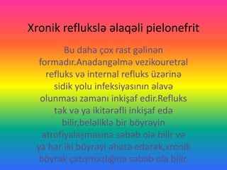 Xronik reflukslə əlaqəli pielonefrit
Bu daha çox rast gəlinən
formadır.Anadangəlmə vezikouretral
refluks və internal refluks üzərinə
sidik yolu infeksiyasının əlavə
olunması zamanı inkişaf edir.Refluks
tək və ya ikitərəfli inkişaf edə
bilir,beləliklə bir böyrəyin
atrofiyalaşmasına səbəb ola bilir və
ya hər iki böyrəyi əhatə edərək,xronik
böyrək çatışmazlığına səbəb ola bilir.
 
