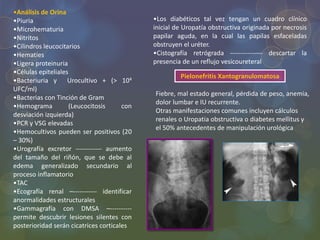 •Análisis de Orina
•Piuria
•Microhematuria
•Nitritos
•Cilindros leucocitarios
•Hematíes
•Ligera proteinuria
•Células epiteliales
•Bacteriuria y Urocultivo + (> 104
UFC/ml)
•Bacterias con Tinción de Gram
•Hemograma (Leucocitosis con
desviación izquierda)
•PCR y VSG elevadas
•Hemocultivos pueden ser positivos (20
– 30%)
•Urografía excretor ------------ aumento
del tamaño del riñón, que se debe al
edema generalizado secundario al
proceso inflamatorio
•TAC
•Ecografía renal –----------- identificar
anormalidades estructurales
•Gammagrafía con DMSA –----------
permite descubrir lesiones silentes con
posterioridad serán cicatrices corticales
•Los diabéticos tal vez tengan un cuadro clínico
inicial de Uropatía obstructiva originada por necrosis
papilar aguda, en la cual las papilas esfaceladas
obstruyen el uréter.
•Cistografía retrógrada --------------- descartar la
presencia de un reflujo vesicoureteral
Pielonefritis Xantogranulomatosa
Fiebre, mal estado general, pérdida de peso, anemia,
dolor lumbar e IU recurrente.
Otras manifestaciones comunes incluyen cálculos
renales o Uropatia obstructiva o diabetes mellitus y
el 50% antecedentes de manipulación urológica
 
