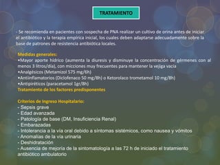 TRATAMIENTO
- Se recomienda en pacientes con sospecha de PNA realizar un cultivo de orina antes de iniciar
el antibiótico y la terapia empírica inicial, los cuales deben adaptarse adecuadamente sobre la
base de patrones de resistencia antibiótica locales.
Medidas generales:
•Mayor aporte hídrico (aumenta la diuresis y disminuye la concentración de gérmenes con al
menos 3 litros/día), con micciones muy frecuentes para mantener la vejiga vacía
•Analgésicos (Metamizol 575 mg/6h)
•Antiinflamatorios (Diclofenaco 50 mg/8h) o Ketorolaco trometamol 10 mg/8h)
•Antipiréticos (paracetamol 1gr/8h)
Tratamiento de los factores predisponentes
Criterios de Ingreso Hospitalario:
- Sepsis grave
- Edad avanzada
- Patología de base (DM, Insuficiencia Renal)
- Embarazadas
- Intolerancia a la vía oral debido a síntomas sistémicos, como nausea y vómitos
- Anomalías de la vía urinaria
- Deshidratación
- Ausencia de mejoría de la sintomatología a las 72 h de iniciado el tratamiento
antibiótico ambulatorio
 