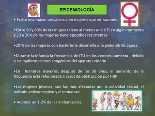 EPIDEMIOLOGÍA
• Existe una mayor prevalencia en mujeres que en varones
•Entre 50 y 80% de las mujeres tiene al menos una UTI en algún momento
y 20 a 30% de las mujeres tiene episodios recurrentes
•20 % de las mujeres con bacteriuria desarrolla una pielonefritis aguda
•Durante la infancia la frecuencia de ITU en los varones aumenta , debido
a las malformaciones congénitas del aparato urinario
•En hombres mayores, después de los 50 años, el aumento de la
frecuencia está relacionada a casos de obstrucción por HBP
•Las mujeres jóvenes, son las más afectadas por la actividad sexual, el
método anticonceptivo y el embarazo
• Además un 1-2% de las embarazadas
 