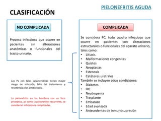 CLASIFICACIÓN
PIELONEFRITIS AGUDA
NO COMPLICADA
Proceso infeccioso que ocurre en
pacientes sin alteraciones
anatómicas o funcionales del
tracto urinario.
Se considera PC, todo cuadro infeccioso que
ocurre en pacientes con alteraciones
estructurales o funcionales del aparato urinario,
tales como:
• Litiasis
• Malformaciones congénitas
• Quistes
• Neoplasias
• Estenosis
• Catéteres uretrales
También se incluyen otras condiciones:
• Diabetes
• IRC
• Neutropenia
• Trasplante
• Embarazo
• Edad avanzada
• Antecedentes de inmunosupresión
COMPLICADA
Los Px con tales características tienen mayor
riesgo de infección, falla del tratamiento y
resistencia a los antibióticos.
La pielonefritis en los hombres con un foco
prostático, así como la pielonefritis recurrente, se
consideran infecciones complicadas.
 