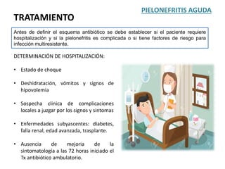 TRATAMIENTO
PIELONEFRITIS AGUDA
Antes de definir el esquema antibiótico se debe establecer si el paciente requiere
hospitalización y si la pielonefritis es complicada o si tiene factores de riesgo para
infección multiresistente.
DETERMINACIÓN DE HOSPITALIZACIÓN:
• Estado de choque
• Deshidratación, vómitos y signos de
hipovolemia
• Sospecha clinica de complicaciones
locales a juzgar por los signos y sintomas
• Enfermedades subyascentes: diabetes,
falla renal, edad avanzada, trasplante.
• Ausencia de mejoria de la
sintomatología a las 72 horas iniciado el
Tx antibiótico ambulatorio.
 