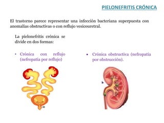 PIELONEFRITIS CRÓNICA
El trastorno parece representar una infección bacteriana superpuesta con
anomalías obstructivas o con reflujo vesicouretral.
La pielonefritis crónica se
divide en dos formas:
• Crónica con reflujo
(nefropatía por reflujo)
 Crónica obstructiva (nefropatía
por obstrucción).
 