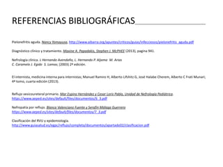REFERENCIAS BIBLIOGRÁFICAS______________________________________
Pielonefritis aguda. Nancy Yomayusa, http://www.aibarra.org/apuntes/criticos/guias/infecciosos/pielonefritis_aguda.pdf
Diagnóstico clínico y tratamiento. Maxine A. Papadakis, Stephen J. McPHEE (2013), pagina 941.
Nefrología clínica. L Hernando Avendaño, L. Hernando P. Aljama M. Arias
C. Caramelo J. Egido S. Lamas; (2003) 2ª edición.
El internista, medicina interna para internistas; Manuel Ramiro H, Alberto Lifshitz G, José Halabe Cherem, Alberto C Frati Munari;
4ª tomo, cuarta edición (2013).
Reflujo vesicoureteral primario. Mar Espino Hernández y Cesar Loris Pablo, Unidad de Nefrología Pediátrica.
https://www.aeped.es/sites/default/files/documentos/6_3.pdf
Nefropatía por reflujo. Blanca Valenciano Fuente y Serafín Málaga Guerrero
https://www.aeped.es/sites/default/files/documentos/7_3.pdf
Clasificación del RVU y epidemiología.
http://www.guiasalud.es/egpc/reflujo/completa/documentos/apartado02/clasificacion.pdf
 