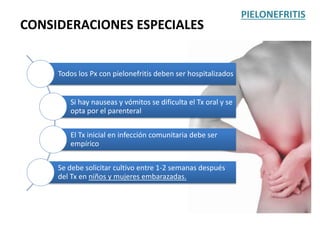 CONSIDERACIONES ESPECIALES
PIELONEFRITIS
Todos los Px con pielonefritis deben ser hospitalizados
Si hay nauseas y vómitos se dificulta el Tx oral y se
opta por el parenteral
El Tx inicial en infección comunitaria debe ser
empírico
Se debe solicitar cultivo entre 1-2 semanas después
del Tx en niños y mujeres embarazadas.
 
