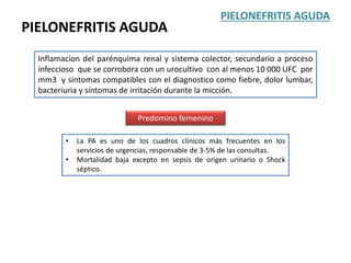 PIELONEFRITIS AGUDA
Inflamacion del parénquima renal y sistema colector, secundario a proceso
infeccioso que se corrobora con un urocultivo con al menos 10 000 UFC por
mm3 y sintomas compatibles con el diagnostico como fiebre, dolor lumbar,
bacteriuria y síntomas de irritación durante la micción.
Predomino femenino
PIELONEFRITIS AGUDA
• La PA es uno de los cuadros clínicos más frecuentes en los
servicios de urgencias, responsable de 3-5% de las consultas.
• Mortalidad baja excepto en sepsis de origen urinario o Shock
séptico.
 