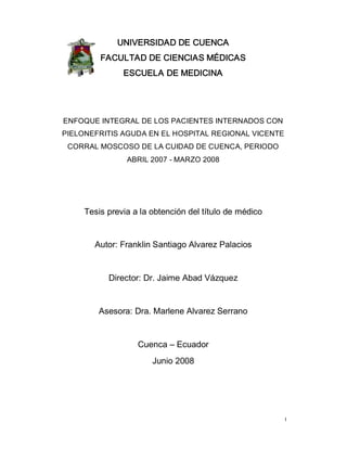 I
UNIVERSIDAD DE CUENCA
FACULTAD DE CIENCIAS MÉDICAS
ESCUELA DE MEDICINA
ENFOQUE INTEGRAL DE LOS PACIENTES INTERNADOS CON
PIELONEFRITIS AGUDA EN EL HOSPITAL REGIONAL VICENTE
CORRAL MOSCOSO DE LA CUIDAD DE CUENCA, PERIODO
ABRIL 2007 ­ MARZO 2008
Tesis previa a la obtención del título de médico
Autor: Franklin Santiago Alvarez Palacios
Director: Dr. Jaime Abad Vázquez
Asesora: Dra. Marlene Alvarez Serrano
Cuenca – Ecuador
Junio 2008
 
