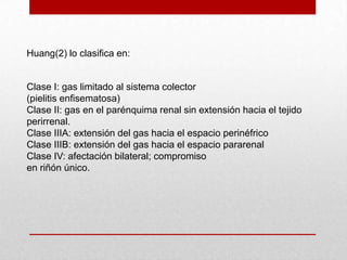 Huang(2) lo clasifica en:
Clase I: gas limitado al sistema colector
(pielitis enfisematosa)
Clase II: gas en el parénquima renal sin extensión hacia el tejido
perirrenal.
Clase IIIA: extensión del gas hacia el espacio perinéfrico
Clase IIIB: extensión del gas hacia el espacio pararenal
Clase IV: afectación bilateral; compromiso
en riñón único.
 