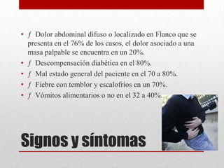 Signos y síntomas
• ƒ Dolor abdominal difuso o localizado en Flanco que se
presenta en el 76% de los casos, el dolor asociado a una
masa palpable se encuentra en un 20%.
• ƒ Descompensación diabética en el 80%.
• ƒ Mal estado general del paciente en el 70 a 80%.
• ƒ Fiebre con temblor y escalofríos en un 70%.
• ƒ Vómitos alimentarios o no en el 32 a 40%.
 