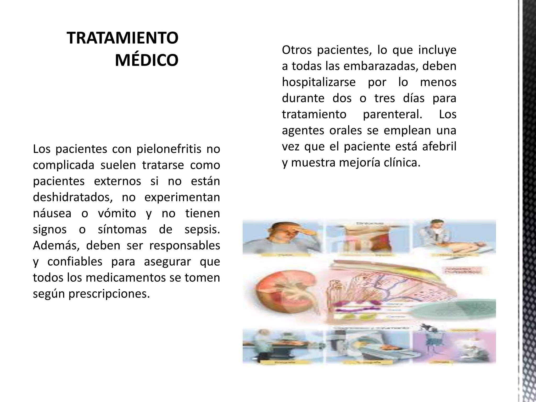 Los pacientes con pielonefritis no
complicada suelen tratarse como
pacientes externos si no están
deshidratados, no experimentan
náusea o vómito y no tienen
signos o síntomas de sepsis.
Además, deben ser responsables
y confiables para asegurar que
todos los medicamentos se tomen
según prescripciones.
Otros pacientes, lo que incluye
a todas las embarazadas, deben
hospitalizarse por lo menos
durante dos o tres días para
tratamiento parenteral. Los
agentes orales se emplean una
vez que el paciente está afebril
y muestra mejoría clínica.
 