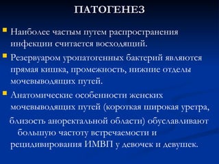 ПАТОГЕНЕЗ
ПАТОГЕНЕЗ
 Наиболее частым путем распространения
инфекции считается восходящий.
 Резервуаром уропатогенных бактерий являются
прямая кишка, промежность, нижние отделы
мочевыводящих путей.
 Анатомические особенности женских
мочевыводящих путей (короткая широкая уретра,
близость аноректальной области) обуславливают
большую частоту встречаемости и
рецидивирования ИМВП у девочек и девушек.
 