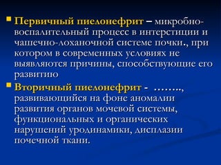  Первичный пиелонефрит
Первичный пиелонефрит –
– микробно-
микробно-
воспалительный процесс в интерстиции и
воспалительный процесс в интерстиции и
чашечно-лоханочной системе почки
чашечно-лоханочной системе почки.
., при
, при
котором в современных условиях не
котором в современных условиях не
выявляются причины, способствующие его
выявляются причины, способствующие его
развитию
развитию
 Вторичный пиелонефрит
Вторичный пиелонефрит - ……..
- ……..,
,
развивающийся на фоне аномалии
развивающийся на фоне аномалии
развития органов мочевой системы,
развития органов мочевой системы,
функциональных и органических
функциональных и органических
нарушений уродинамики, дисплазии
нарушений уродинамики, дисплазии
почечной ткани.
почечной ткани.
 