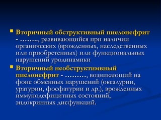  Вторичный обструктивный пиелонефрит
Вторичный обструктивный пиелонефрит
- ……..
- …….., развивающийся при наличии
, развивающийся при наличии
органических (врожденных, наследственных
органических (врожденных, наследственных
или приобретенных) или функциональных
или приобретенных) или функциональных
нарушений уродинамики
нарушений уродинамики
 Вторичный необструктимвный
Вторичный необструктимвный
пиелонефрит
пиелонефрит - ………
- ………, возникающий на
, возникающий на
фоне обменных нарушений (оксалурии,
фоне обменных нарушений (оксалурии,
уратурии, фосфатурии и др.), врожденных
уратурии, фосфатурии и др.), врожденных
иммунодефицитных состояний,
иммунодефицитных состояний,
эндокринных дисфункций.
эндокринных дисфункций.
 