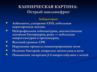 КЛИНИЧЕСКАЯ КАРТИНА:
КЛИНИЧЕСКАЯ КАРТИНА:
Острый пиелонефрит
Острый пиелонефрит
Лабораторно:
Лабораторно:
 Лейкоцитоз, ускорение СОЭ, небольшая
Лейкоцитоз, ускорение СОЭ, небольшая
нормохромная анемия.
нормохромная анемия.
 Нейтрофильная лейкоцитурия, диагностически
Нейтрофильная лейкоцитурия, диагностически
значимая бактериурия, реже — небольшая
значимая бактериурия, реже — небольшая
микрогематурия и протеинурия,
микрогематурия и протеинурия,
 Высокий уровень СРБ
Высокий уровень СРБ
 Нарушение процесса концентрирования мочи
Нарушение процесса концентрирования мочи
 Наличие бактерий, покрытых антителами в моче
Наличие бактерий, покрытых антителами в моче
 Повышение экскреции β-2-микроглобулина с мочой
Повышение экскреции β-2-микроглобулина с мочой
 