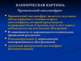 КЛИНИЧЕСКАЯ КАРТИНА:
КЛИНИЧЕСКАЯ КАРТИНА:
Хронический пиелонефрит
Хронический пиелонефрит
 Хронический пиелонефрит является следствием
Хронический пиелонефрит является следствием
неблагоприятного течения острого
неблагоприятного течения острого
пиелонефрита, который продолжается
пиелонефрита, который продолжается
непрерывно более 6 месяцев, или в этот период
непрерывно более 6 месяцев, или в этот период
наблюдаются два или больше обострения.
наблюдаются два или больше обострения.
 В зависимости от выраженности клинических
В зависимости от выраженности клинических
проявлений различают
проявлений различают
 Рецидивирующий (с
Рецидивирующий (с периодически
периодически
повторяющимися обострениями)
повторяющимися обострениями)
 латентный хронический пиелонефрит
латентный хронический пиелонефрит
(бессимптомный)
(бессимптомный).
.
 