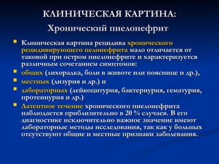 КЛИНИЧЕСКАЯ КАРТИНА:
КЛИНИЧЕСКАЯ КАРТИНА:
Хронический пиелонефрит
Хронический пиелонефрит
 Клиническая картина рецидива
Клиническая картина рецидива хронического
хронического
рецидивирующего пелонефрита
рецидивирующего пелонефрита мало отличается от
мало отличается от
таковой при остром пиелонефрите и характеризуется
таковой при остром пиелонефрите и характеризуется
различным сочетанием симптомов:
различным сочетанием симптомов:
 общих
общих (лихорадка, боли в животе или пояснице и др.),
(лихорадка, боли в животе или пояснице и др.),
 местных
местных (дизурия и др.) и
(дизурия и др.) и
 лабораторных
лабораторных (лейкоцитурия, бактериурия, гематурия,
(лейкоцитурия, бактериурия, гематурия,
протеинурия и др.)
протеинурия и др.)
 Латентное течение
Латентное течение хронического пиелонефрита
хронического пиелонефрита
наблюдается приблизительно в 20 % случаев. В его
наблюдается приблизительно в 20 % случаев. В его
диагностике исключительно важное значение имеют
диагностике исключительно важное значение имеют
лабораторные методы исследования, так как у больных
лабораторные методы исследования, так как у больных
отсутствуют общие и местные признаки заболевания.
отсутствуют общие и местные признаки заболевания.
 