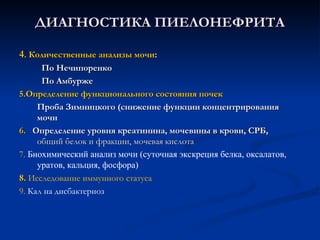 ДИАГНОСТИКА ПИЕЛОНЕФРИТА
ДИАГНОСТИКА ПИЕЛОНЕФРИТА
4
4. Количественные анализы мочи
. Количественные анализы мочи:
:
По Нечипоренко
По Нечипоренко
По Амбурже
По Амбурже
5.Определение функционального состояния почек
5.Определение функционального состояния почек
Проба Зимницкого (снижение функции концентрирования
Проба Зимницкого (снижение функции концентрирования
мочи
мочи
6.
6. Определение уровня креатинина, мочевины в крови, СРБ,
Определение уровня креатинина, мочевины в крови, СРБ,
общий белок и фракции, мочевая кислота
общий белок и фракции, мочевая кислота
7. Биохимический анализ мочи (суточная экскреция белка, оксалатов,
уратов, кальция, фосфора)
8.
8. Исследование иммунного статуса
9. Кал на дисбактериоз
 