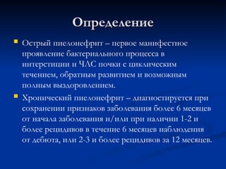 Определение
Определение
 Острый пиелонефрит – первое манифестное
проявление бактериального процесса в
интерстиции и ЧЛС почки с циклическим
течением, обратным развитием и возможным
полным выздоровлением.
 Хронический пиелонефрит – диагностируется при
сохранении признаков заболевания более 6 месяцев
от начала заболевания и/или при наличии 1-2 и
более рецидивов в течение 6 месяцев наблюдения
от дебюта, или 2-3 и более рецидивов за 12 месяцев.
 