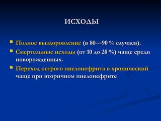 ИСХОДЫ
ИСХОДЫ
 Полное выздоровление
Полное выздоровление (в 80—90 % случаев).
(в 80—90 % случаев).
 Смертельные исходы
Смертельные исходы (от 10 до 20 %) чаще среди
(от 10 до 20 %) чаще среди
новорожденных.
новорожденных.
 Переход острого пиелонефрита в хронический
Переход острого пиелонефрита в хронический
чаще при вторичном пиелонефрите
чаще при вторичном пиелонефрите
 