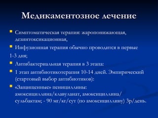 Медикаментозное лечение
Медикаментозное лечение
 Симптоматическая терапия: жаропонижающая,
дезинтоксикационная,
 Инфузионная терапия обычно проводится в первые
1-3 дня;
 Антибактериальная терапия в 3 этапа:
 1 этап антибиотикотерапия 10-14 дней. Эмпирический
(стартовый выбор антибиотиков):
 «Защищенные» пенициллины:
амоксициллина/клавуланат, амоксициллина/
сульбактам; - 90 мг/кг/сут (по амоксициллину) 3р/день.
 