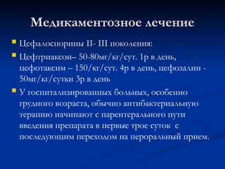 Медикаментозное лечение
Медикаментозное лечение
 Цефалоспорины II- III поколения:
 Цефтриаксон– 50-80мг/кг/сут. 1р в день,
цефотаксим – 150/кг/сут. 4р в день, цефозалин -
50мг/кг/сутки 3р в день
 У госпитализированных больных, особенно
грудного возраста, обычно антибактериальную
терапию начинают с парентерального пути
введения препарата в первые трое суток с
последующим переходом на пероральный прием.
 