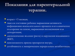 Показания для парентеральной
Показания для парентеральной
терапии.
терапии.
 возраст <3 месяцев;
 тяжелое состояние ребенка: выраженная активность
инфекционно-воспалительного процесса или клиническое
подозрение на сепсис, выраженная интоксикация или
дегидратация;
 диспепсические явления (рвота) и нарушения всасывания в
ЖКТ;
 невозможность приема препаратов внутрь;
 устойчивость к эмпирическим пероральным антибиотикам.
 