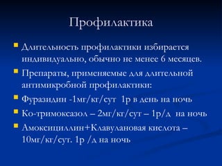 Профилактика
 Длительность профилактики избирается
индивидуально, обычно не менее 6 месяцев.
 Препараты, применяемые для длительной
антимикробной профилактики:
 Фуразидин -1мг/кг/сут 1р в день на ночь
 Ко-тримоксазол – 2мг/кг/сут – 1р/д на ночь
 Амоксициллин+Клавулановая кислота –
10мг/кг/сут. 1р /д на ночь
 