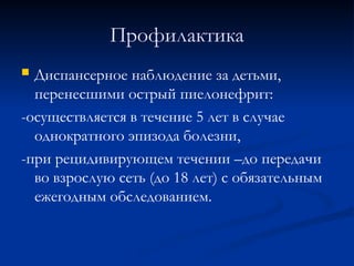 Профилактика
 Диспансерное наблюдение за детьми,
перенесшими острый пиелонефрит:
-осуществляется в течение 5 лет в случае
однократного эпизода болезни,
-при рецидивирующем течении –до передачи
во взрослую сеть (до 18 лет) с обязательным
ежегодным обследованием.
 