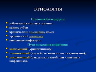 ЭТИОЛОГИЯ
ЭТИОЛОГИЯ
Причины бактериурии:
Причины бактериурии:
 заболевания половых органов
заболевания половых органов
 кариес зубов
кариес зубов
 хронический
хронический холецистит, колит
, колит
 хронический
хронический тонзиллит
 кишечные инфекции.
кишечные инфекции.
Пути попадания инфекции:
Пути попадания инфекции:
 восходящий
восходящий (уриногенный),
(уриногенный),
 гематогенный
гематогенный (у детей со сниженным иммунитетом),
(у детей со сниженным иммунитетом),
 лимфогенный
лимфогенный (у маленьких детей при кишечных
(у маленьких детей при кишечных
инфекциях).
инфекциях).
 
