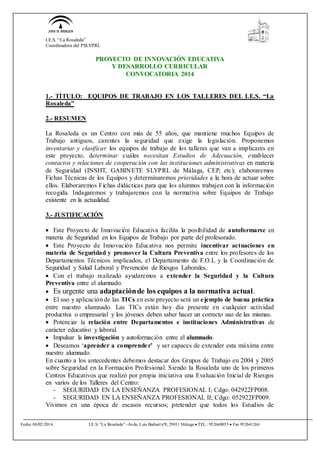 I.E.S. “La Rosaleda”
Coordinadora del PSLYPRL
Fecha 06/02/2014 I.E.S. “La Rosaleda” –Avda. Luis Buñuel nº8, 29011 Málaga  TEL.: 952640035  Fax 952641266
PROYECTO DE INNOVACIÓN EDUCATIVA
Y DESARROLLO CURRICULAR
CONVOCATORIA 2014
1.- TÍTULO: EQUIPOS DE TRABAJO EN LOS TALLERES DEL I.E.S. “La
Rosaleda”
2.- RESUMEN
La Rosaleda es un Centro con más de 55 años, que mantiene muchos Equipos de
Trabajo antiguos, carentes la seguridad que exige la legislación. Proponemos
inventariar y clasificar los equipos de trabajo de los talleres que van a implicares en
este proyecto, determinar cuáles necesitan Estudios de Adecuación, establecer
contactos y relaciones de cooperación con las instituciones administrativas en materia
de Seguridad (INSHT, GABINETE SLYPRL de Málaga, CEP, etc); elaboraremos
Fichas Técnicas de los Equipos y determinaremos prioridades a la hora de actuar sobre
ellos. Elaboraremos Fichas didácticas para que los alumnos trabajen con la información
recogida. Indagaremos y trabajaremos con la normativa sobre Equipos de Trabajo
existente en la actualidad.
3.- JUSTIFICACIÓN
 Este Proyecto de Innovación Educativa facilita la posibilidad de autoformarse en
materia de Seguridad en los Equipos de Trabajo por parte del profesorado.
 Este Proyecto de Innovación Educativa nos permite incentivar actuaciones en
materia de Seguridad y promover la Cultura Preventiva entre los profesores de los
Departamentos Técnicos implicados, el Departamento de F.O.L y la Coordinación de
Seguridad y Salud Laboral y Prevención de Riesgos Laborales.
 Con el trabajo realizado ayudaremos a extender la Seguridad y la Cultura
Preventiva entre el alumnado.
 Es urgente una adaptaciónde los equipos a la normativa actual.
 El uso y aplicación de las TICs en este proyecto será un ejemplo de buena práctica
entre nuestro alumnado. Las TICs están hoy día presente en cualquier actividad
productiva o empresarial y los jóvenes deben saber hacer un correcto uso de las mismas.
 Potenciar la relación entre Departamentos e instituciones Administrativas de
carácter educativo y laboral.
 Impulsar la investigación y autoformación entre el alumnado.
 Deseamos ‘aprender a comprender’ y ser capaces de extender esta máxima entre
nuestro alumnado.
En cuanto a los antecedentes debemos destacar dos Grupos de Trabajo en 2004 y 2005
sobre Seguridad en la Formación Profesional. Siendo la Rosaleda uno de los primeros
Centros Educativos que realizó por propia iniciativa una Evaluación Inicial de Riesgos
en varios de los Talleres del Centro:
- SEGURIDAD EN LA ENSEÑANZA PROFESIONAL I; Cdgo: 042922FP008.
- SEGURIDAD EN LA ENSEÑANZA PROFESIONAL II; Cdgo: 052922FP009.
Vivimos en una época de escasos recursos; pretender que todos los Estudios de
 