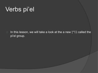 Verbs pi’el 
In this lesson, we will take a look at the a new בניין called the 
pi’el group. 
 