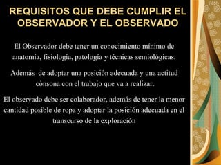 REQUISITOS QUE DEBE CUMPLIR EL OBSERVADOR Y EL OBSERVADO El Observador debe tener un conocimiento mínimo de  anatomía, fisiología, patología y técnicas semiológicas.  Además  de adoptar una posición adecuada y una actitud  cònsona con el trabajo que va a realizar. El observado debe ser colaborador, además de tener la menor  cantidad posible de ropa y adoptar la posición adecuada en el  transcurso de la exploración  