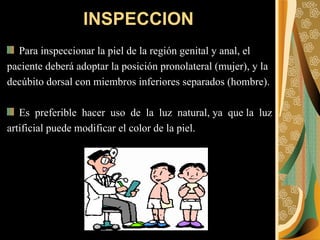 Para inspeccionar la piel de la región genital y anal, el  paciente deberá adoptar la posición pronolateral (mujer), y la  decúbito dorsal con miembros inferiores separados (hombre). Es  preferible  hacer  uso  de  la  luz  natural, ya  que la  luz  artificial puede modificar el color de la piel. INSPECCION 
