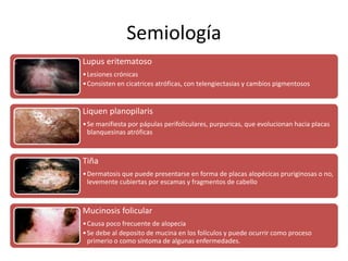 Semiología 
Lupus eritematoso 
•Lesiones crónicas 
•Consisten en cicatrices atróficas, con telengiectasias y cambios pigmentosos 
Liquen planopilaris 
•Se manifiesta por pápulas perifoliculares, purpuricas, que evolucionan hacia placas 
blanquesinas atróficas 
Tiña 
•Dermatosis que puede presentarse en forma de placas alopécicas pruriginosas o no, 
levemente cubiertas por escamas y fragmentos de cabello 
Mucinosis folicular 
•Causa poco frecuente de alopecia 
•Se debe al deposito de mucina en los folículos y puede ocurrir como proceso 
primerio o como síntoma de algunas enfermedades. 
 
