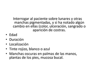 Interrogar al paciente sobre lunares y otras 
manchas pigmentadas, y si ha notado algún 
cambio en ellas (color, ulceración, sangrado o 
aparición de costras. 
• Edad 
• Duración 
• Localización 
• Tinte rojizo, blanco o azul 
• Manchas oscuras en palmas de las manos, 
plantas de los pies, mucosa bucal. 
 