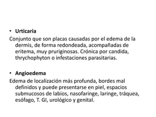 • Urticaria 
Conjunto que son placas causadas por el edema de la 
dermis, de forma redondeada, acompañadas de 
eritema, muy pruriginosas. Crónica por candida, 
thrychophyton o infestaciones parasitarias. 
• Angioedema 
Edema de localización más profunda, bordes mal 
definidos y puede presentarse en piel, espacios 
submucosos de labios, nasofaringe, laringe, tráquea, 
esófago, T. GI, urológico y genital. 
 