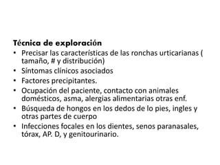 Técnica de exploración 
• Precisar las características de las ronchas urticarianas ( 
tamaño, # y distribución) 
• Síntomas clínicos asociados 
• Factores precipitantes. 
• Ocupación del paciente, contacto con animales 
domésticos, asma, alergias alimentarias otras enf. 
• Búsqueda de hongos en los dedos de lo pies, ingles y 
otras partes de cuerpo 
• Infecciones focales en los dientes, senos paranasales, 
tórax, AP. D, y genitourinario. 
 
