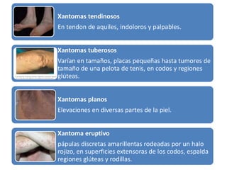 Xantomas tendinosos 
En tendon de aquiles, indoloros y palpables. 
Xantomas tuberosos 
Varían en tamaños, placas pequeñas hasta tumores de 
tamaño de una pelota de tenis, en codos y regiones 
glúteas. 
Xantomas planos 
Elevaciones en diversas partes de la piel. 
Xantoma eruptivo 
pápulas discretas amarillentas rodeadas por un halo 
rojizo, en superficies extensoras de los codos, espalda 
regiones glúteas y rodillas. 
 
