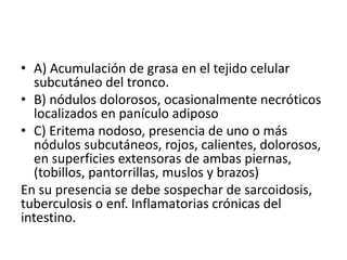 • A) Acumulación de grasa en el tejido celular 
subcutáneo del tronco. 
• B) nódulos dolorosos, ocasionalmente necróticos 
localizados en panículo adiposo 
• C) Eritema nodoso, presencia de uno o más 
nódulos subcutáneos, rojos, calientes, dolorosos, 
en superficies extensoras de ambas piernas, 
(tobillos, pantorrillas, muslos y brazos) 
En su presencia se debe sospechar de sarcoidosis, 
tuberculosis o enf. Inflamatorias crónicas del 
intestino. 
 