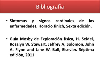 Bibliografía 
• Síntomas y signos cardinales de las 
enfermedades, Horacio Jinich, Sexta edición. 
• Guía Mosby de Exploración física, H. Seidel, 
Rosalyn W. Stewart, Jeffrey A. Solomon, John 
A. Flynn and Jane W. Ball, Elsevier. Séptima 
edición, 2011. 
