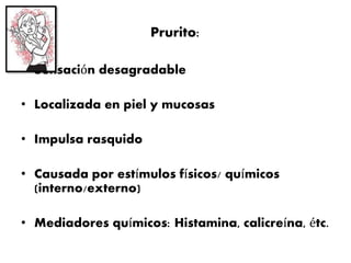 Prurito: 
• Sensación desagradable 
• Localizada en piel y mucosas 
• Impulsa rasquido 
• Causada por estímulos físicos/ químicos 
(interno/externo) 
• Mediadores químicos: Histamina, calicreína, étc. 
 
