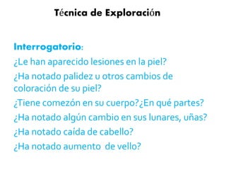 Técnica de Exploración 
Interrogatorio: 
¿Le han aparecido lesiones en la piel? 
¿Ha notado palidez u otros cambios de 
coloración de su piel? 
¿Tiene comezón en su cuerpo?¿En qué partes? 
¿Ha notado algún cambio en sus lunares, uñas? 
¿Ha notado caída de cabello? 
¿Ha notado aumento de vello? 
 