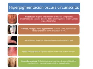 Hiperpigmentación oscura circunscrita: 
Melasma: En mujeres embarazadas o tratadas con píldoras 
anticonceptivas. Macúlas grandes de bordes irregulares en cara y áreas 
expuestas a la luz. 
Efélides, lentigos, nevos pigmentados: Máculas cafés, aparecen en 
edad avanzada en zonas expuestas al sol . 
Traumatismo, irritación o calentamientos crónicos de la piel. 
Aceite de bergamota: Pigmentación si se expone a rayos solares. 
Neurofibromatosis: En la infancia aparición de máculas cafés pálido 
coexisten con tumoraciones crónicas redondeadas. 
 