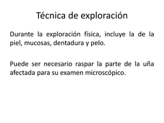 Técnica de exploración 
Durante la exploración física, incluye la de la 
piel, mucosas, dentadura y pelo. 
Puede ser necesario raspar la parte de la uña 
afectada para su examen microscópico. 
 