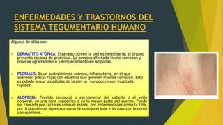 ENFERMEDADES Y TRASTORNOS DEL
SISTEMA TEGUMENTARIO HUMANO
Algunas de ellas son:
 DERMATITIS ATÓPICA. Esta reacción en la piel es hereditaria; el órgano
presenta escasez de proteínas. La persona afectada siente comezón y
observa agrietamiento y enrojecimiento en ampollas.
 PSORIASIS. Es un padecimiento crónico, inflamatorio, en el que
aparecen placas rojas con escamas que generan intensa comezón. Esto
es debido a que las células de la piel se reproducen con inusitada
rapidez.
 ALOPECIA. Pérdida temporal o permanente del cabello o el vello
corporal, en una zona específica o en la mayor parte del cuerpo. Puede
ser causada por factores como el estrés, por enfermedades como la tiña,
por tratamientos agresivos como la quimioterapia e incluso por lesiones
con químicos.
 