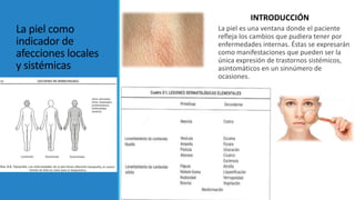 La piel como
indicador de
afecciones locales
y sistémicas
La piel es una ventana donde el paciente
refleja los cambios que pudiera tener por
enfermedades internas. Éstas se expresarán
como manifestaciones que pueden ser la
única expresión de trastornos sistémicos,
asintomáticos en un sinnúmero de
ocasiones.
INTRODUCCIÓN
 